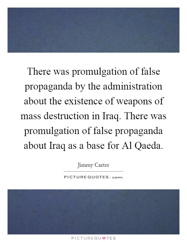 There was promulgation of false propaganda by the administration about the existence of weapons of mass destruction in Iraq. There was promulgation of false propaganda about Iraq as a base for Al Qaeda Picture Quote #1