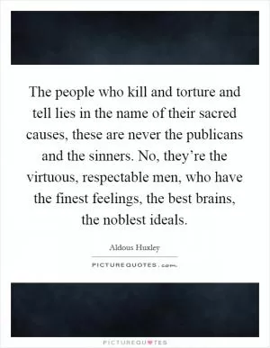 The people who kill and torture and tell lies in the name of their sacred causes, these are never the publicans and the sinners. No, they’re the virtuous, respectable men, who have the finest feelings, the best brains, the noblest ideals Picture Quote #1
