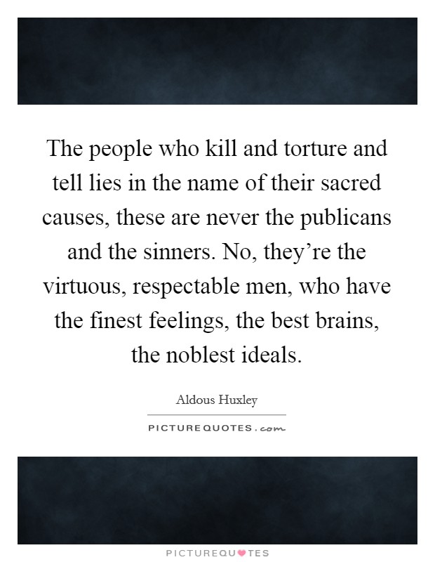 The people who kill and torture and tell lies in the name of their sacred causes, these are never the publicans and the sinners. No, they're the virtuous, respectable men, who have the finest feelings, the best brains, the noblest ideals Picture Quote #1