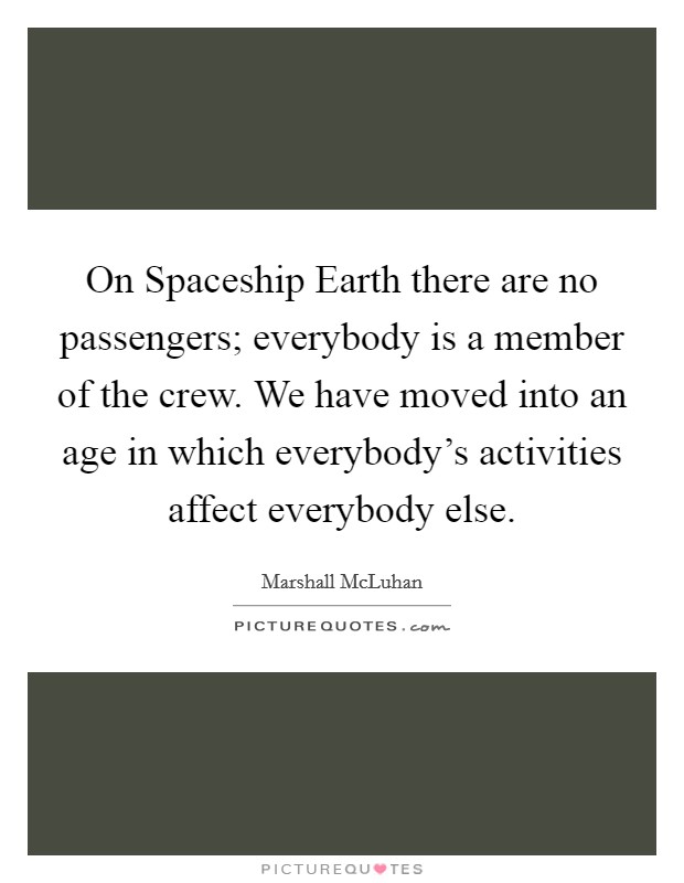 On Spaceship Earth there are no passengers; everybody is a member of the crew. We have moved into an age in which everybody's activities affect everybody else Picture Quote #1