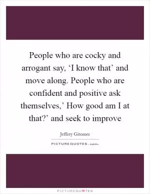 People who are cocky and arrogant say, ‘I know that’ and move along. People who are confident and positive ask themselves,’ How good am I at that?’ and seek to improve Picture Quote #1