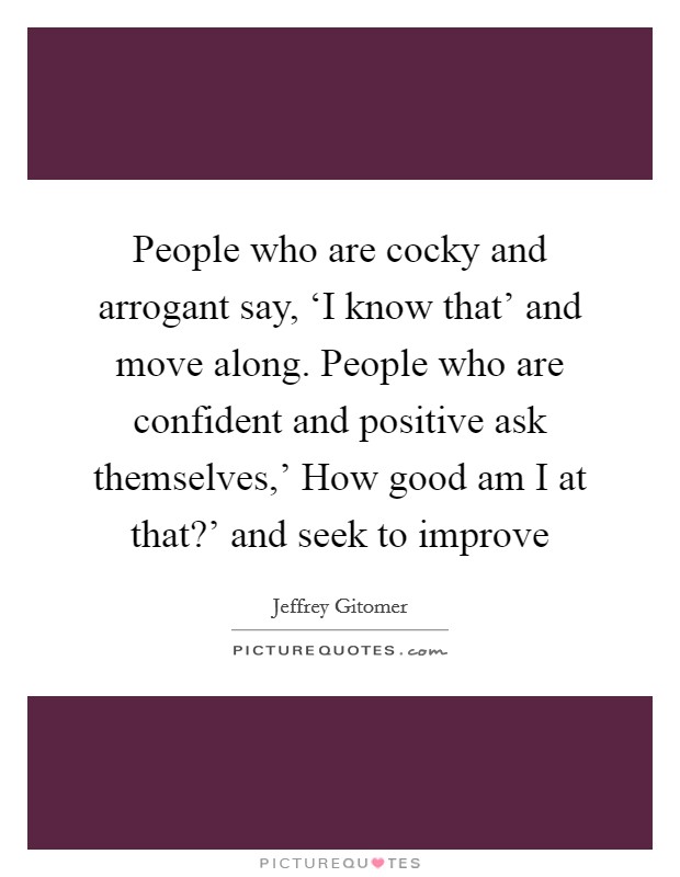 People who are cocky and arrogant say, ‘I know that' and move along. People who are confident and positive ask themselves,' How good am I at that?' and seek to improve Picture Quote #1