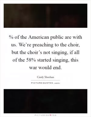 % of the American public are with us. We’re preaching to the choir, but the choir’s not singing, if all of the 58% started singing, this war would end Picture Quote #1
