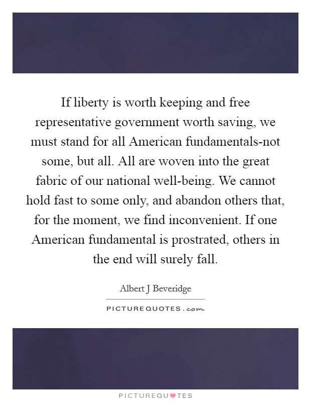 If liberty is worth keeping and free representative government worth saving, we must stand for all American fundamentals-not some, but all. All are woven into the great fabric of our national well-being. We cannot hold fast to some only, and abandon others that, for the moment, we find inconvenient. If one American fundamental is prostrated, others in the end will surely fall Picture Quote #1