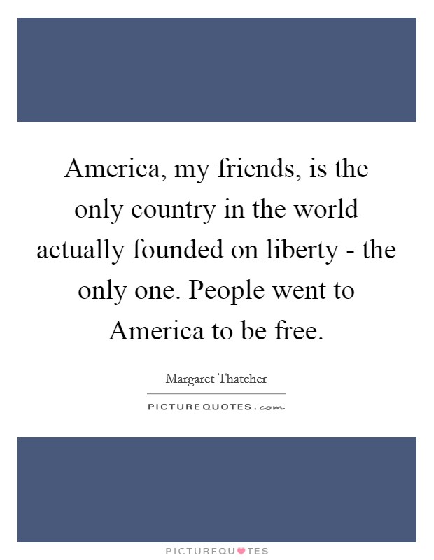 America, my friends, is the only country in the world actually founded on liberty - the only one. People went to America to be free Picture Quote #1