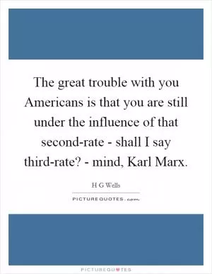 The great trouble with you Americans is that you are still under the influence of that second-rate - shall I say third-rate? - mind, Karl Marx Picture Quote #1