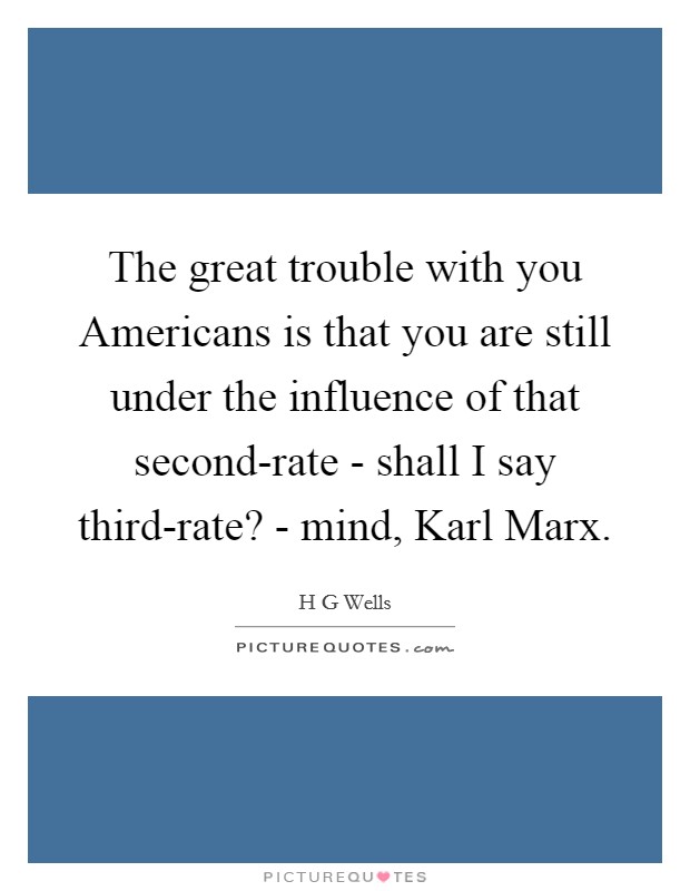 The great trouble with you Americans is that you are still under the influence of that second-rate - shall I say third-rate? - mind, Karl Marx Picture Quote #1