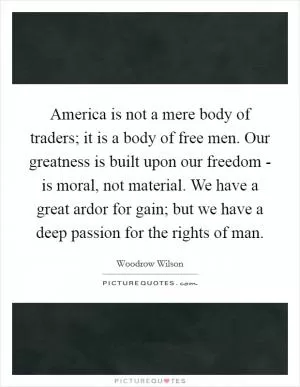 America is not a mere body of traders; it is a body of free men. Our greatness is built upon our freedom - is moral, not material. We have a great ardor for gain; but we have a deep passion for the rights of man Picture Quote #1