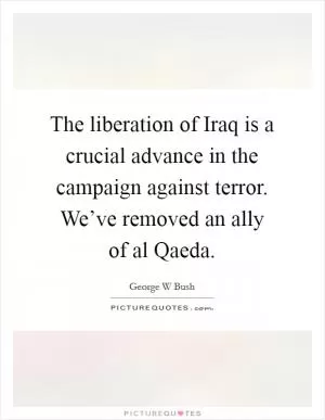 The liberation of Iraq is a crucial advance in the campaign against terror. We’ve removed an ally of al Qaeda Picture Quote #1