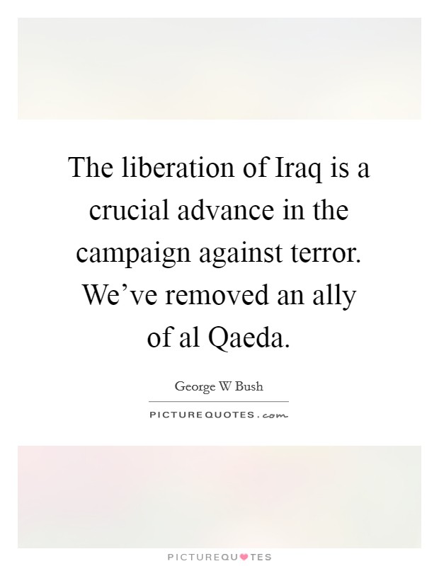 The liberation of Iraq is a crucial advance in the campaign against terror. We've removed an ally of al Qaeda Picture Quote #1
