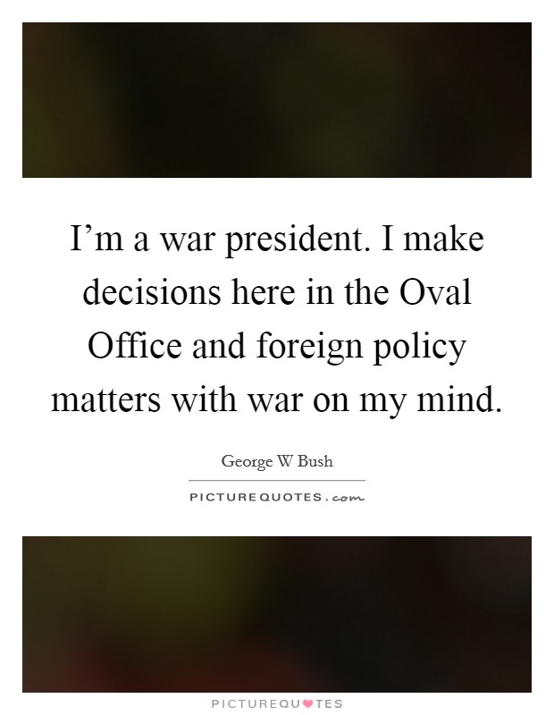 I'm a war president. I make decisions here in the Oval Office and foreign policy matters with war on my mind Picture Quote #1
