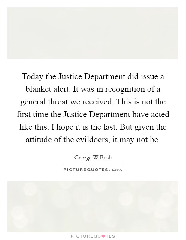 Today the Justice Department did issue a blanket alert. It was in recognition of a general threat we received. This is not the first time the Justice Department have acted like this. I hope it is the last. But given the attitude of the evildoers, it may not be Picture Quote #1