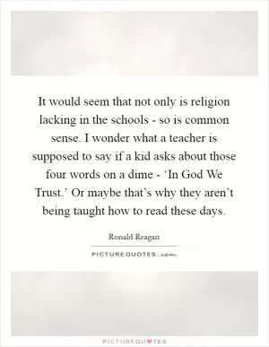It would seem that not only is religion lacking in the schools - so is common sense. I wonder what a teacher is supposed to say if a kid asks about those four words on a dime - ‘In God We Trust.’ Or maybe that’s why they aren’t being taught how to read these days Picture Quote #1