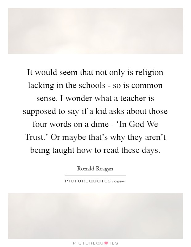 It would seem that not only is religion lacking in the schools - so is common sense. I wonder what a teacher is supposed to say if a kid asks about those four words on a dime - ‘In God We Trust.' Or maybe that's why they aren't being taught how to read these days Picture Quote #1