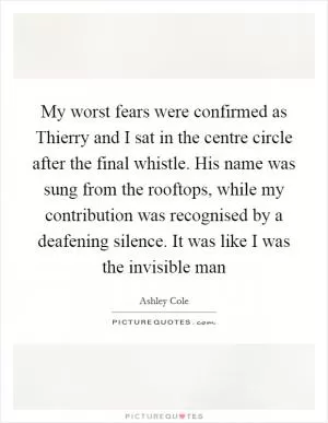 My worst fears were confirmed as Thierry and I sat in the centre circle after the final whistle. His name was sung from the rooftops, while my contribution was recognised by a deafening silence. It was like I was the invisible man Picture Quote #1