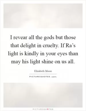 I revear all the gods but those that delight in cruelty. If Ra’s light is kindly in your eyes than may his light shine on us all Picture Quote #1