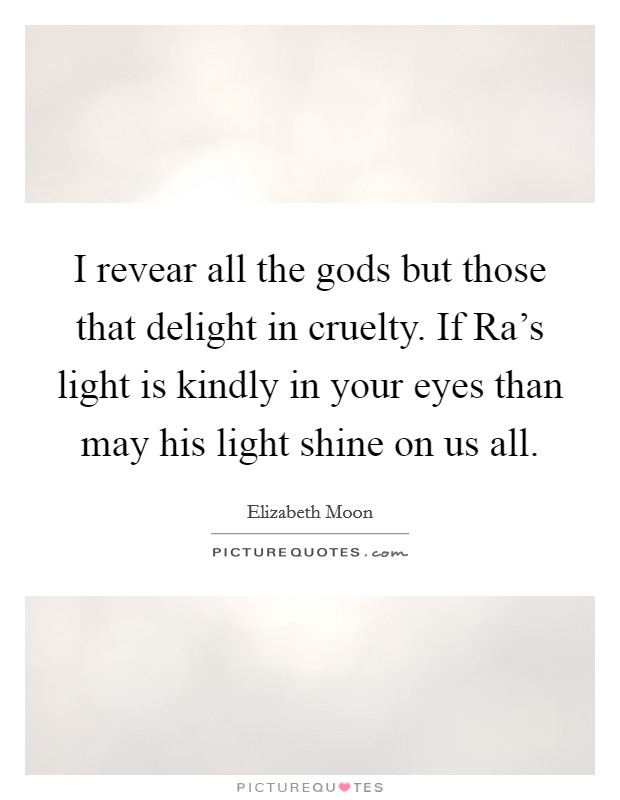 I revear all the gods but those that delight in cruelty. If Ra's light is kindly in your eyes than may his light shine on us all Picture Quote #1