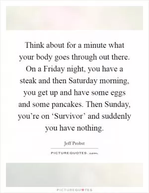 Think about for a minute what your body goes through out there. On a Friday night, you have a steak and then Saturday morning, you get up and have some eggs and some pancakes. Then Sunday, you’re on ‘Survivor’ and suddenly you have nothing Picture Quote #1