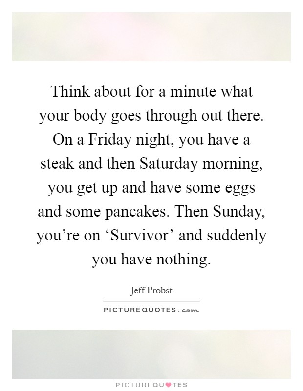 Think about for a minute what your body goes through out there. On a Friday night, you have a steak and then Saturday morning, you get up and have some eggs and some pancakes. Then Sunday, you're on ‘Survivor' and suddenly you have nothing Picture Quote #1
