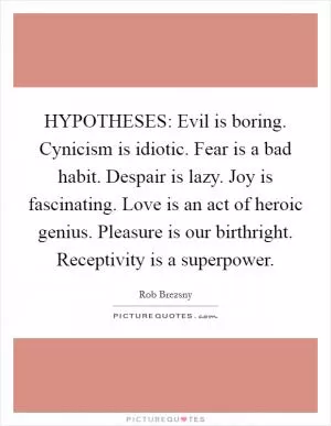 HYPOTHESES: Evil is boring. Cynicism is idiotic. Fear is a bad habit. Despair is lazy. Joy is fascinating. Love is an act of heroic genius. Pleasure is our birthright. Receptivity is a superpower Picture Quote #1