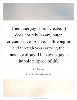 True inner joy is self-created It does not rely on any outer circumstances A river is flowing in and through you carrying the message of joy. This divine joy is the sole purpose of life Picture Quote #1