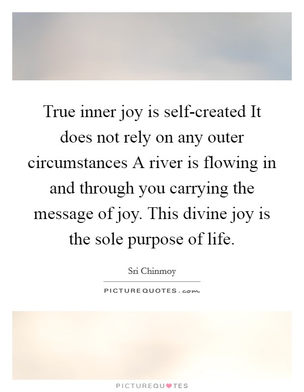 True inner joy is self-created It does not rely on any outer circumstances A river is flowing in and through you carrying the message of joy. This divine joy is the sole purpose of life Picture Quote #1