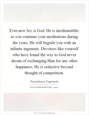 Ever-new Joy is God. He is inexhaustible; as you continue your meditations during the years, He will beguile you with an infinite ingenuity. Devotees like yourself who have found the way to God never dream of exchanging Him for any other happiness; He is seductive beyond thought of competition Picture Quote #1