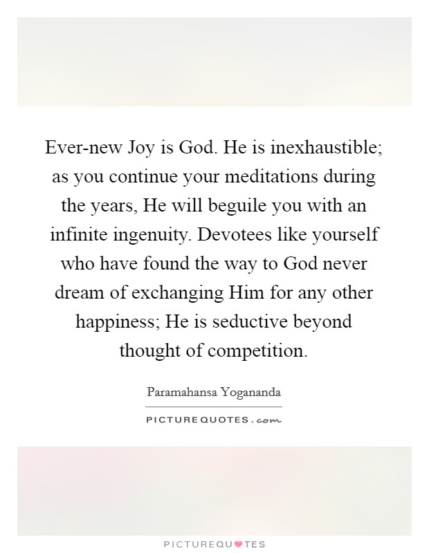 Ever-new Joy is God. He is inexhaustible; as you continue your meditations during the years, He will beguile you with an infinite ingenuity. Devotees like yourself who have found the way to God never dream of exchanging Him for any other happiness; He is seductive beyond thought of competition Picture Quote #1