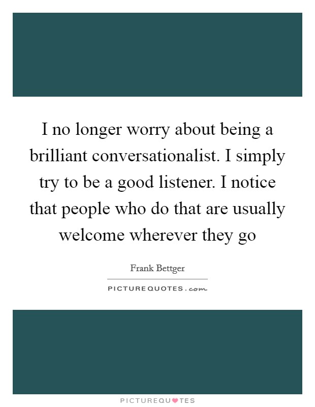 I no longer worry about being a brilliant conversationalist. I simply try to be a good listener. I notice that people who do that are usually welcome wherever they go Picture Quote #1