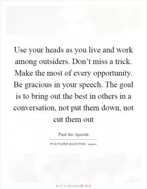 Use your heads as you live and work among outsiders. Don’t miss a trick. Make the most of every opportunity. Be gracious in your speech. The goal is to bring out the best in others in a conversation, not put them down, not cut them out Picture Quote #1