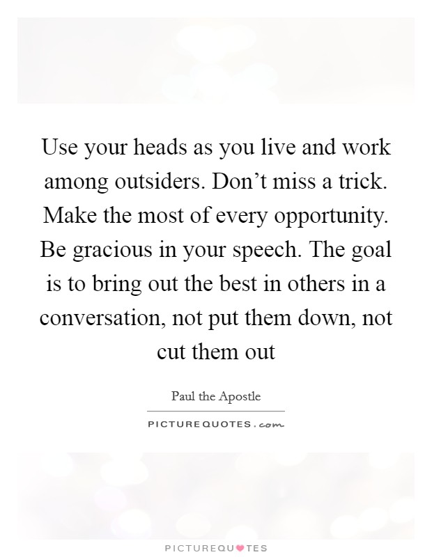 Use your heads as you live and work among outsiders. Don't miss a trick. Make the most of every opportunity. Be gracious in your speech. The goal is to bring out the best in others in a conversation, not put them down, not cut them out Picture Quote #1