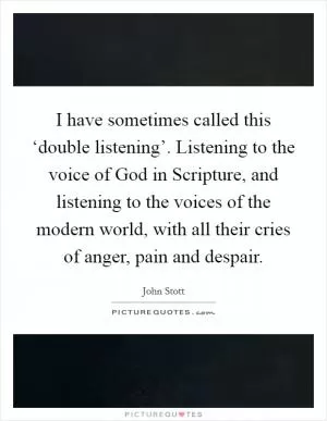 I have sometimes called this ‘double listening’. Listening to the voice of God in Scripture, and listening to the voices of the modern world, with all their cries of anger, pain and despair Picture Quote #1