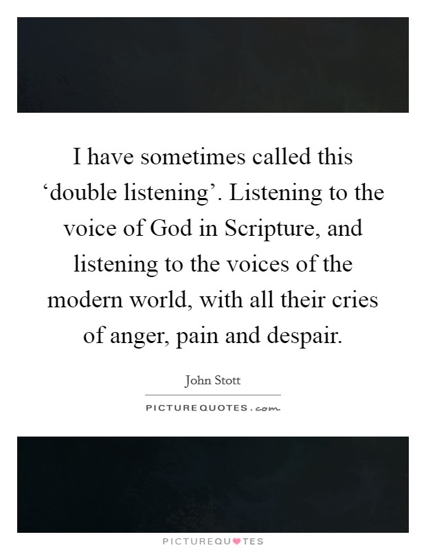 I have sometimes called this ‘double listening'. Listening to the voice of God in Scripture, and listening to the voices of the modern world, with all their cries of anger, pain and despair Picture Quote #1