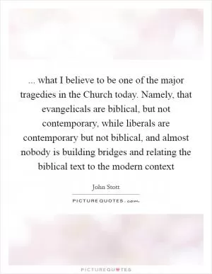 ... what I believe to be one of the major tragedies in the Church today. Namely, that evangelicals are biblical, but not contemporary, while liberals are contemporary but not biblical, and almost nobody is building bridges and relating the biblical text to the modern context Picture Quote #1