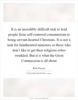 It is an incredibly difficult task to lead people from self-centered consumerism to being servant-hearted Christians. It is not a task for fainthearted ministers or those who don’t like to get their religious robes wrinkled. But it is what the Great Commission is all about Picture Quote #1