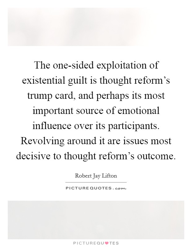 The one-sided exploitation of existential guilt is thought reform's trump card, and perhaps its most important source of emotional influence over its participants. Revolving around it are issues most decisive to thought reform's outcome Picture Quote #1