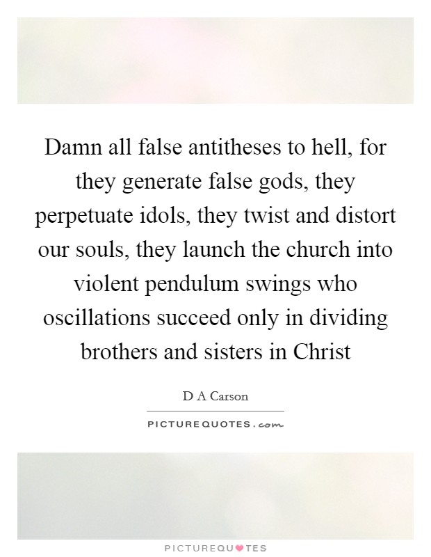 Damn all false antitheses to hell, for they generate false gods, they perpetuate idols, they twist and distort our souls, they launch the church into violent pendulum swings who oscillations succeed only in dividing brothers and sisters in Christ Picture Quote #1