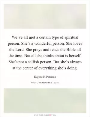 We’ve all met a certain type of spiritual person. She’s a wonderful person. She loves the Lord. She prays and reads the Bible all the time. But all she thinks about is herself. She’s not a selfish person. But she’s always at the center of everything she’s doing Picture Quote #1