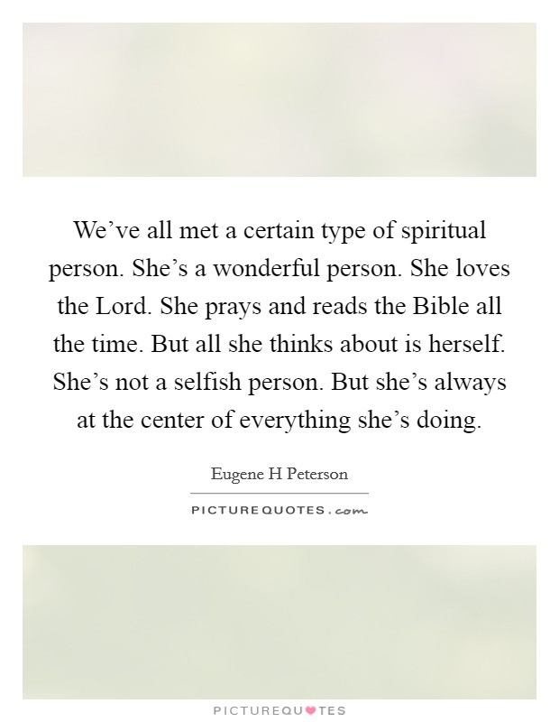 We've all met a certain type of spiritual person. She's a wonderful person. She loves the Lord. She prays and reads the Bible all the time. But all she thinks about is herself. She's not a selfish person. But she's always at the center of everything she's doing Picture Quote #1