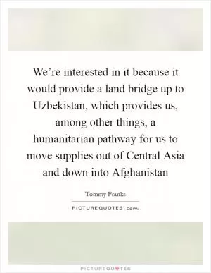 We’re interested in it because it would provide a land bridge up to Uzbekistan, which provides us, among other things, a humanitarian pathway for us to move supplies out of Central Asia and down into Afghanistan Picture Quote #1