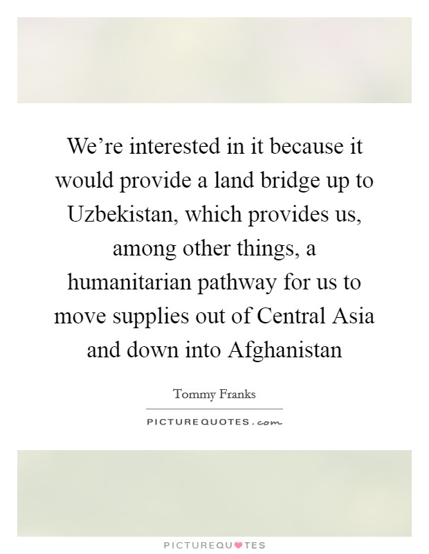We're interested in it because it would provide a land bridge up to Uzbekistan, which provides us, among other things, a humanitarian pathway for us to move supplies out of Central Asia and down into Afghanistan Picture Quote #1