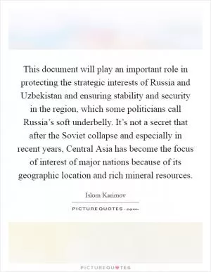 This document will play an important role in protecting the strategic interests of Russia and Uzbekistan and ensuring stability and security in the region, which some politicians call Russia’s soft underbelly. It’s not a secret that after the Soviet collapse and especially in recent years, Central Asia has become the focus of interest of major nations because of its geographic location and rich mineral resources Picture Quote #1