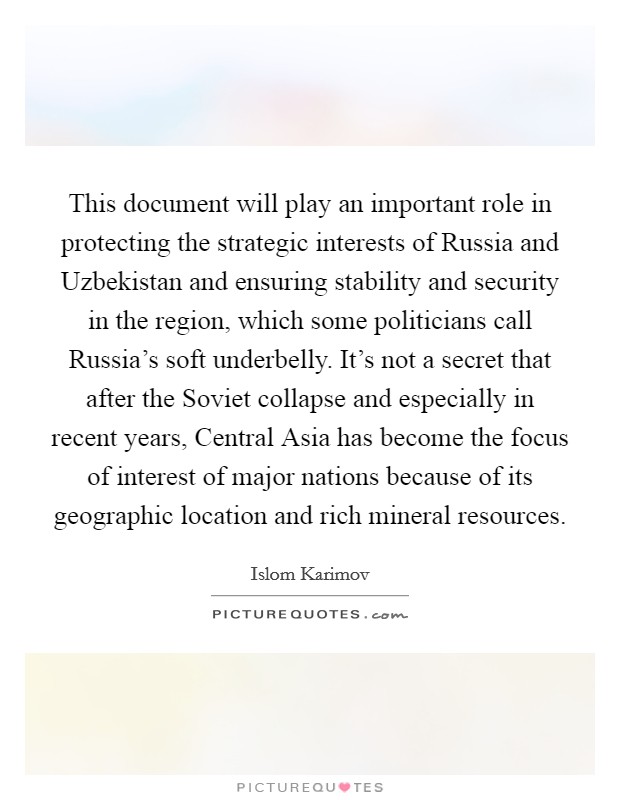 This document will play an important role in protecting the strategic interests of Russia and Uzbekistan and ensuring stability and security in the region, which some politicians call Russia's soft underbelly. It's not a secret that after the Soviet collapse and especially in recent years, Central Asia has become the focus of interest of major nations because of its geographic location and rich mineral resources Picture Quote #1