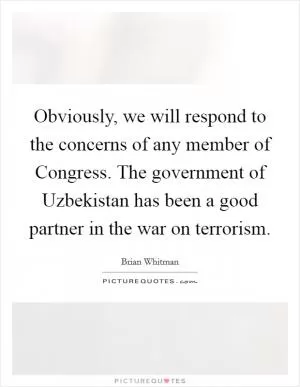 Obviously, we will respond to the concerns of any member of Congress. The government of Uzbekistan has been a good partner in the war on terrorism Picture Quote #1