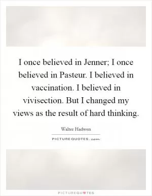 I once believed in Jenner; I once believed in Pasteur. I believed in vaccination. I believed in vivisection. But I changed my views as the result of hard thinking Picture Quote #1