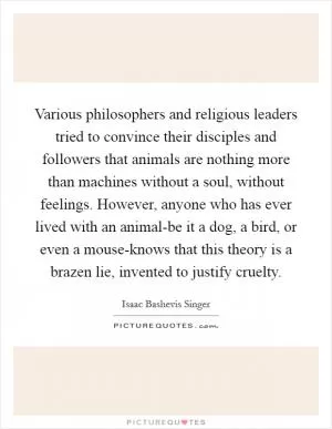 Various philosophers and religious leaders tried to convince their disciples and followers that animals are nothing more than machines without a soul, without feelings. However, anyone who has ever lived with an animal-be it a dog, a bird, or even a mouse-knows that this theory is a brazen lie, invented to justify cruelty Picture Quote #1