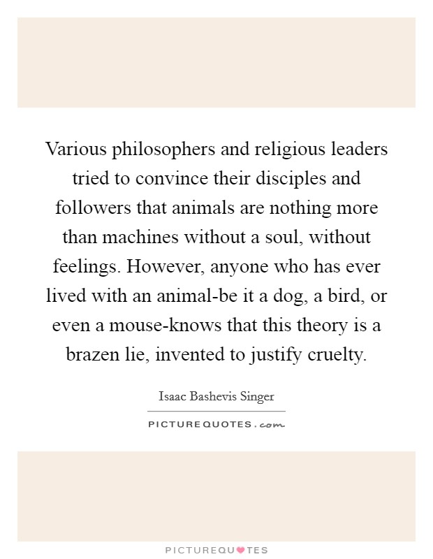 Various philosophers and religious leaders tried to convince their disciples and followers that animals are nothing more than machines without a soul, without feelings. However, anyone who has ever lived with an animal-be it a dog, a bird, or even a mouse-knows that this theory is a brazen lie, invented to justify cruelty Picture Quote #1