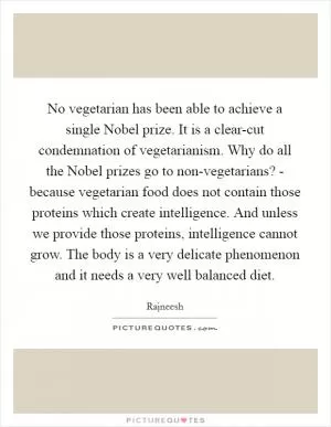 No vegetarian has been able to achieve a single Nobel prize. It is a clear-cut condemnation of vegetarianism. Why do all the Nobel prizes go to non-vegetarians? - because vegetarian food does not contain those proteins which create intelligence. And unless we provide those proteins, intelligence cannot grow. The body is a very delicate phenomenon and it needs a very well balanced diet Picture Quote #1