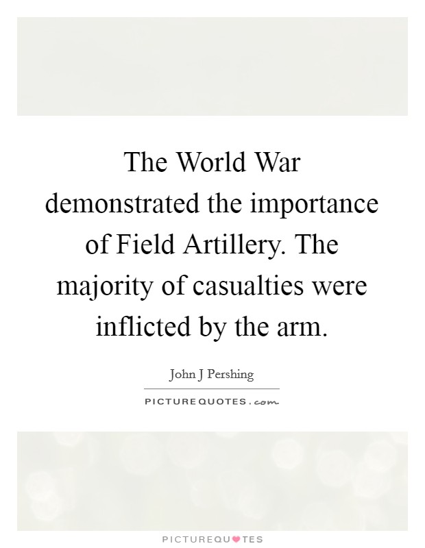 The World War demonstrated the importance of Field Artillery. The majority of casualties were inflicted by the arm Picture Quote #1