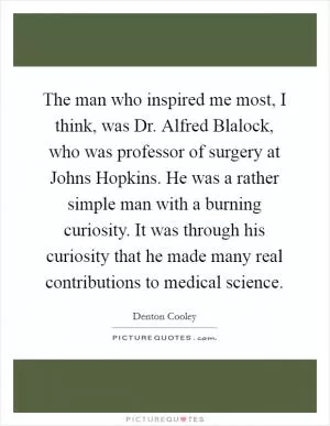 The man who inspired me most, I think, was Dr. Alfred Blalock, who was professor of surgery at Johns Hopkins. He was a rather simple man with a burning curiosity. It was through his curiosity that he made many real contributions to medical science Picture Quote #1